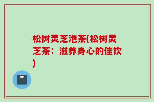 松树灵芝泡茶(松树灵芝茶：滋养身心的佳饮)