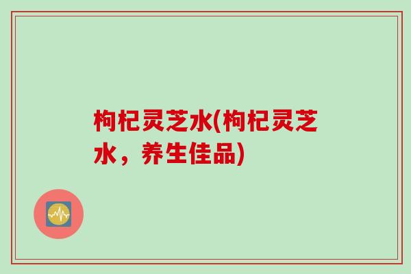 枸杞灵芝水(枸杞灵芝水，养生佳品)