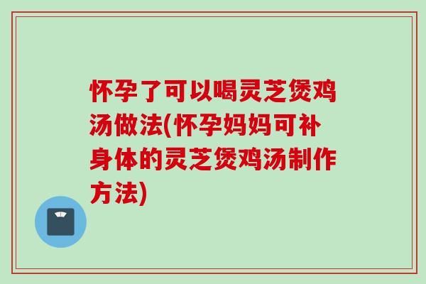 怀孕了可以喝灵芝煲鸡汤做法(怀孕妈妈可补身体的灵芝煲鸡汤制作方法)