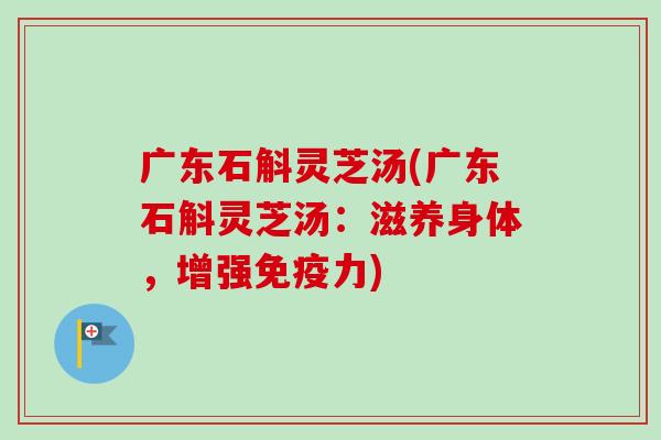广东石斛灵芝汤(广东石斛灵芝汤：滋养身体，增强免疫力)