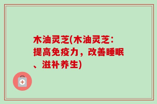 木油灵芝(木油灵芝：提高免疫力，改善睡眠、滋补养生)