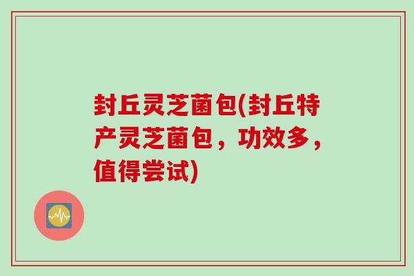 封丘灵芝菌包(封丘特产灵芝菌包，功效多，值得尝试)
