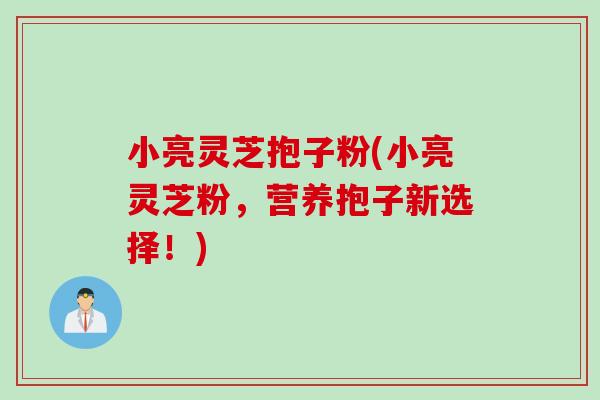 小亮灵芝抱子粉(小亮灵芝粉，营养抱子新选择！)