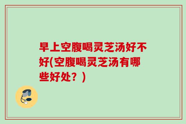 早上空腹喝灵芝汤好不好(空腹喝灵芝汤有哪些好处？)