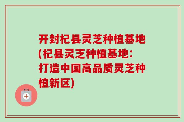 开封杞县灵芝种植基地(杞县灵芝种植基地：打造中国高品质灵芝种植新区)