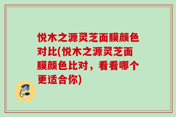 悦木之源灵芝面膜颜色对比(悦木之源灵芝面膜颜色比对，看看哪个更适合你)