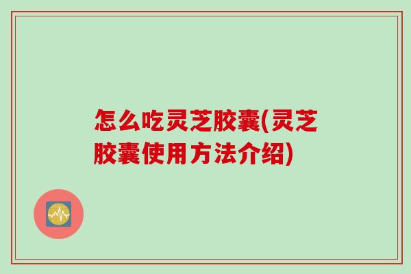 怎么吃灵芝胶囊(灵芝胶囊使用方法介绍)