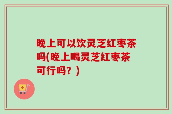 晚上可以饮灵芝红枣茶吗(晚上喝灵芝红枣茶可行吗？)