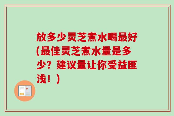 放多少灵芝煮水喝最好(最佳灵芝煮水量是多少？建议量让你受益匪浅！)