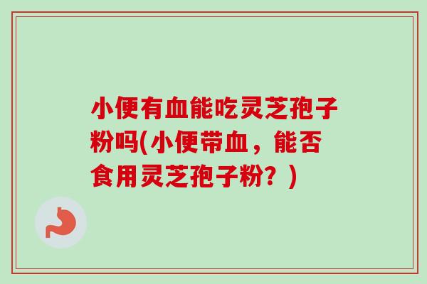 小便有血能吃灵芝孢子粉吗(小便带血，能否食用灵芝孢子粉？)