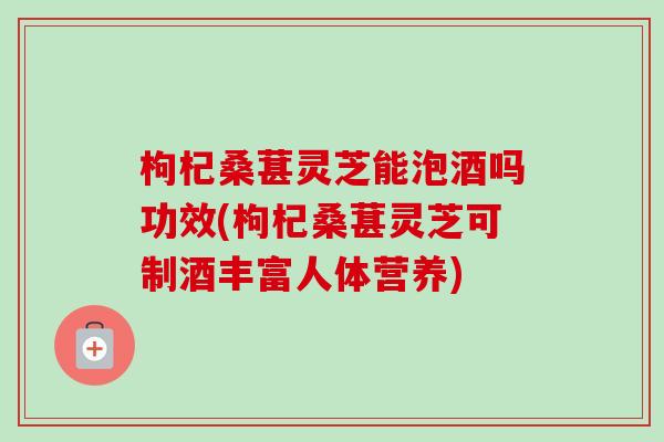 枸杞桑葚灵芝能泡酒吗功效(枸杞桑葚灵芝可制酒丰富人体营养)