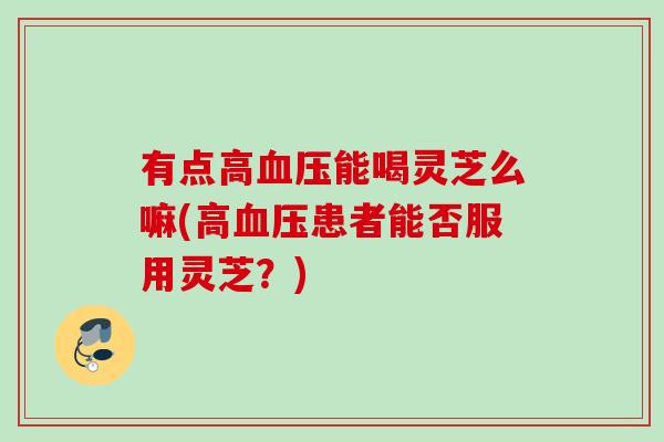 有点高血压能喝灵芝么嘛(高血压患者能否服用灵芝？)