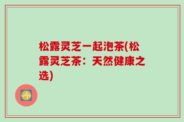 松露灵芝一起泡茶(松露灵芝茶:天然健康之选) 松露灵芝一起泡茶(松露灵芝茶:天然健康之选)
