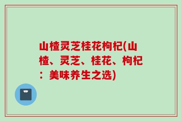 山楂灵芝桂花枸杞(山楂、灵芝、桂花、枸杞：美味养生之选)