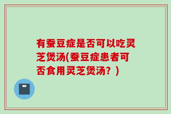 有蚕豆症是否可以吃灵芝煲汤(蚕豆症患者可否食用灵芝煲汤？)