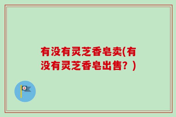有没有灵芝香皂卖(有没有灵芝香皂出售？)
