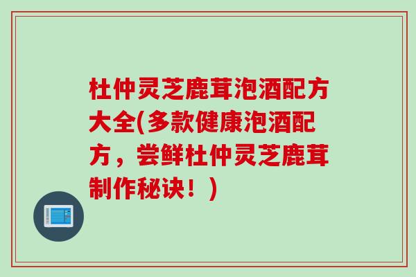 杜仲灵芝鹿茸泡酒配方大全(多款健康泡酒配方，尝鲜杜仲灵芝鹿茸制作秘诀！)