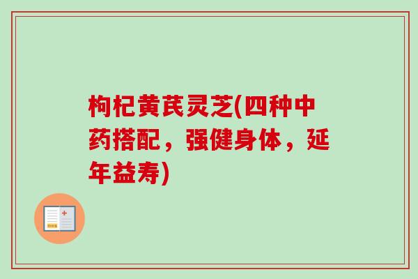枸杞黄芪灵芝(四种搭配,强健身体,延年益寿) 枸杞黄芪灵芝(四种搭配,强健身体,延年益寿)