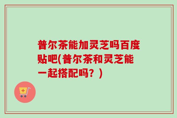 普尔茶能加灵芝吗百度贴吧(普尔茶和灵芝能一起搭配吗？)
