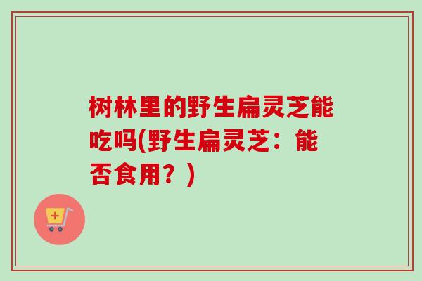 树林里的野生扁灵芝能吃吗(野生扁灵芝：能否食用？)