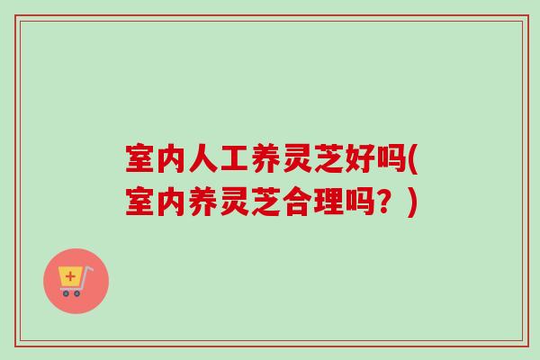 室内人工养灵芝好吗(室内养灵芝合理吗？)