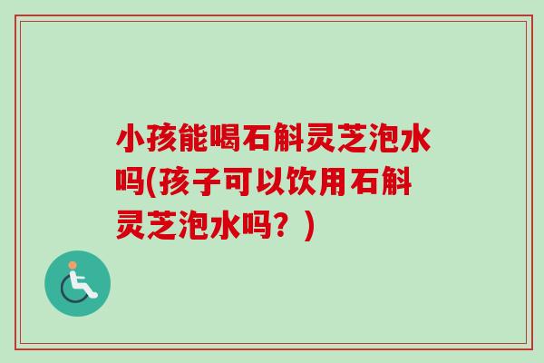 小孩能喝石斛灵芝泡水吗(孩子可以饮用石斛灵芝泡水吗？)