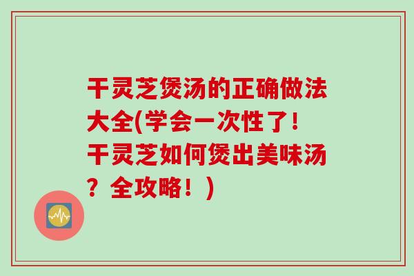 干灵芝煲汤的正确做法大全(学会一次性了!干灵芝如何煲出美味汤?全攻略!) 干灵芝煲汤的正确做法大全(学会一次性了!干灵芝如何煲出美味汤?全攻略!)