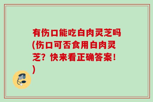 有伤口能吃白肉灵芝吗(伤口可否食用白肉灵芝？快来看正确答案！)