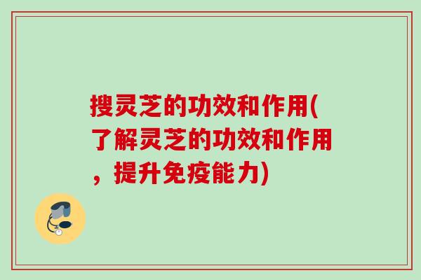 搜灵芝的功效和作用(了解灵芝的功效和作用，提升免疫能力)