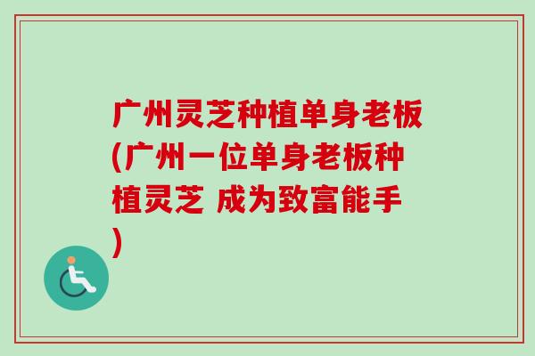 广州灵芝种植单身老板(广州一位单身老板种植灵芝 成为致富能手)