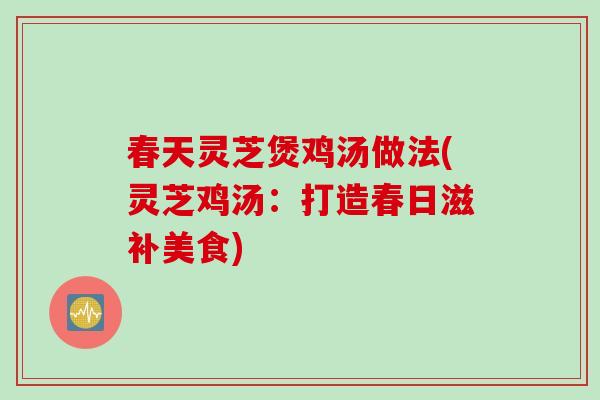 春天灵芝煲鸡汤做法(灵芝鸡汤：打造春日滋补美食)