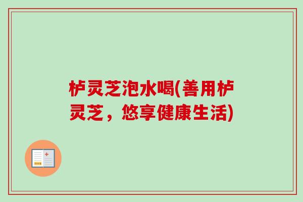 栌灵芝泡水喝(善用栌灵芝,悠享健康生活) 栌灵芝泡水喝(善用栌灵芝,悠享健康生活)