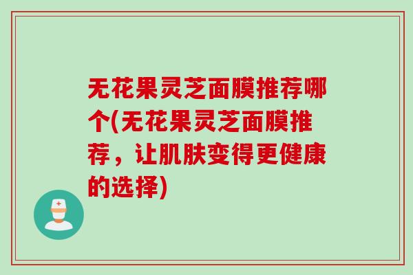 无花果灵芝面膜推荐哪个(无花果灵芝面膜推荐，让肌肤变得更健康的选择)