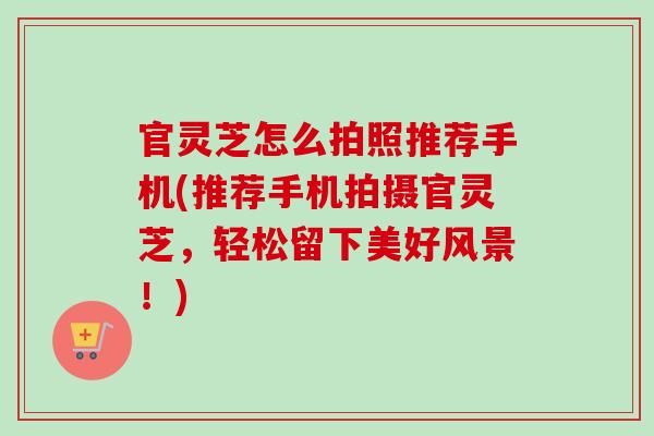 官灵芝怎么拍照推荐手机(推荐手机拍摄官灵芝，轻松留下美好风景！)