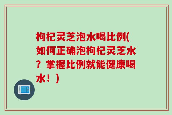 枸杞灵芝泡水喝比例(如何正确泡枸杞灵芝水？掌握比例就能健康喝水！)