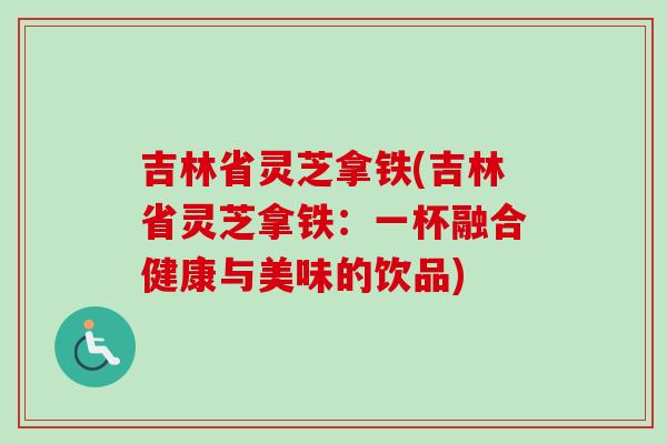 吉林省灵芝拿铁(吉林省灵芝拿铁：一杯融合健康与美味的饮品)