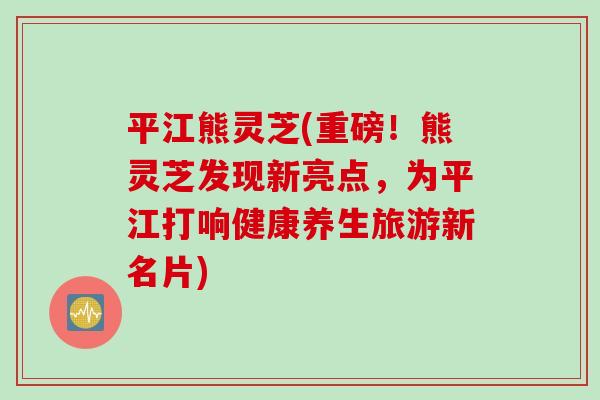 平江熊灵芝(重磅！熊灵芝发现新亮点，为平江打响健康养生旅游新名片)