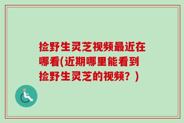 捡野生灵芝视频最近在哪看(近期哪里能看到捡野生灵芝的视频？)