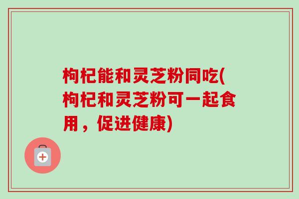 枸杞能和灵芝粉同吃(枸杞和灵芝粉可一起食用，促进健康)