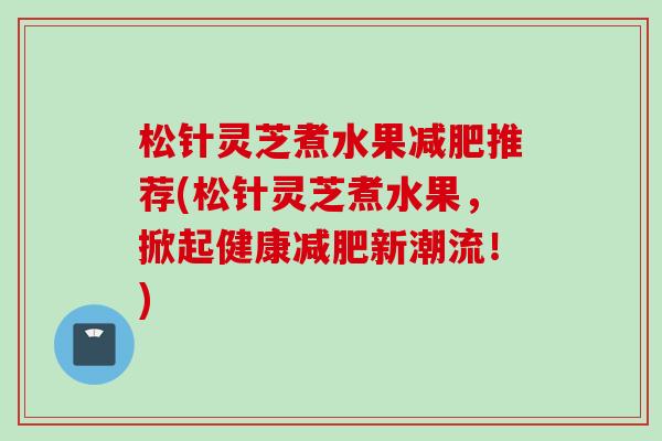 松针灵芝煮水果推荐(松针灵芝煮水果,掀起健康新潮流!) 松针灵芝煮水果推荐(松针灵芝煮水果,掀起健康新潮流!)