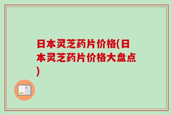 日本灵芝药片价格(日本灵芝药片价格大盘点)