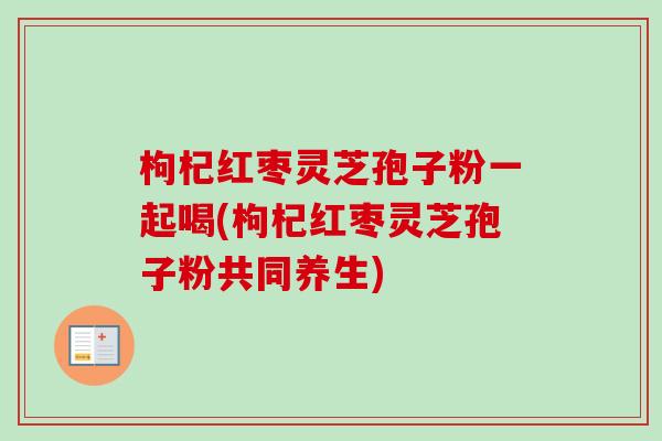 枸杞红枣灵芝孢子粉一起喝(枸杞红枣灵芝孢子粉共同养生)