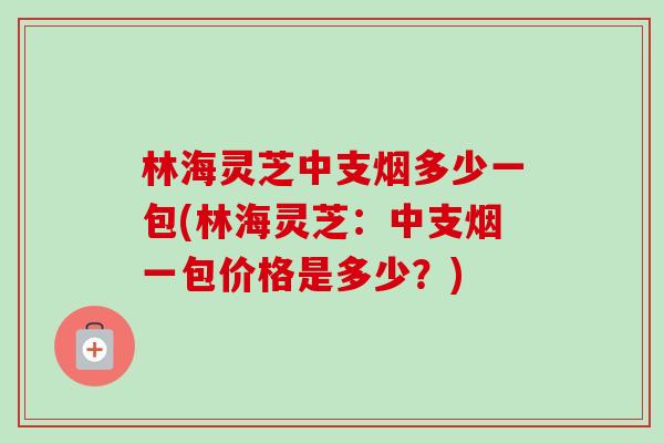林海灵芝中支烟多少一包(林海灵芝：中支烟一包价格是多少？)