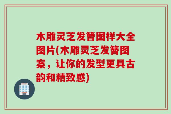 木雕灵芝发簪图样大全图片(木雕灵芝发簪图案，让你的发型更具古韵和精致感)