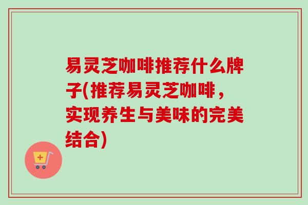 易灵芝咖啡推荐什么牌子(推荐易灵芝咖啡，实现养生与美味的完美结合)