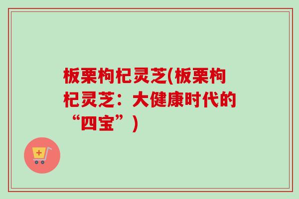 板栗枸杞灵芝(板栗枸杞灵芝：大健康时代的“四宝”)