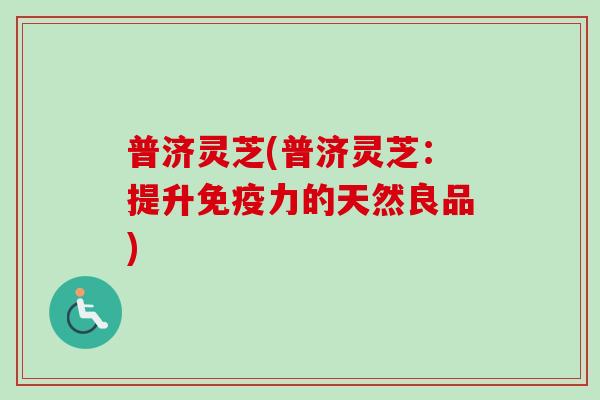 普济灵芝(普济灵芝:提升免疫力的天然良品) 普济灵芝(普济灵芝:提升免疫力的天然良品)