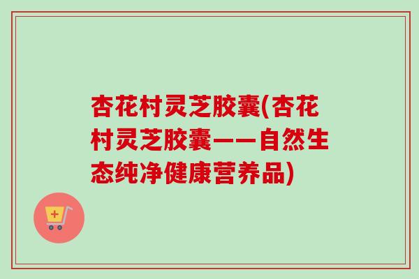杏花村灵芝胶囊(杏花村灵芝胶囊——自然生态纯净健康营养品) 杏花村灵芝胶囊(杏花村灵芝胶囊——自然生态纯净健康营养品)