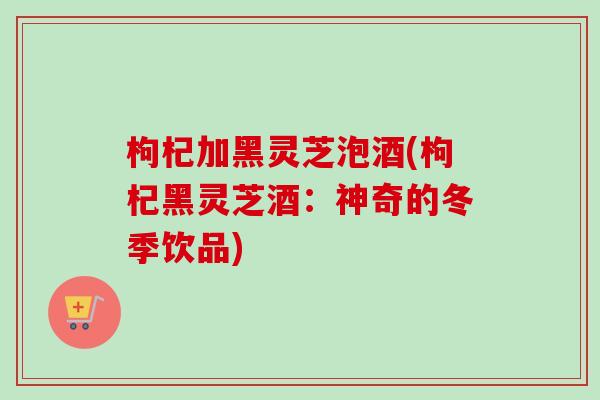 枸杞加黑灵芝泡酒(枸杞黑灵芝酒：神奇的冬季饮品)