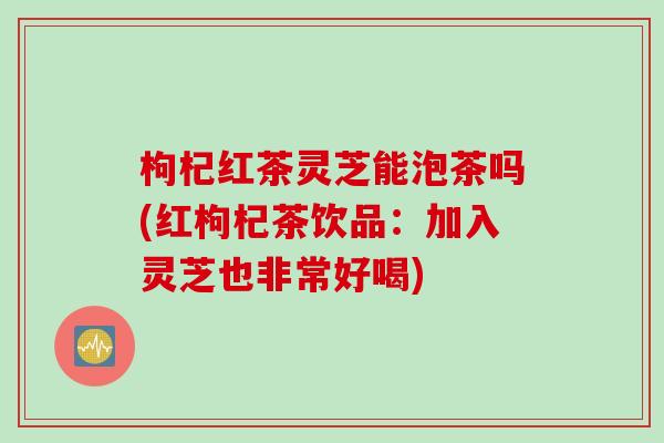 枸杞红茶灵芝能泡茶吗(红枸杞茶饮品：加入灵芝也非常好喝)